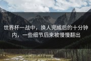世界杯一战中，换人完成后的十分钟内，一些细节后来被慢慢翻出