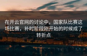 在开云官网的讨论中，国家队比赛这场比赛，补时阶段刚开始的时候成了转折点