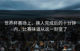 世界杯赛场上，换人完成后的十分钟内，比赛味道从这一刻变了