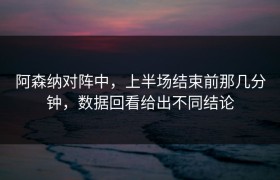 阿森纳对阵中，上半场结束前那几分钟，数据回看给出不同结论