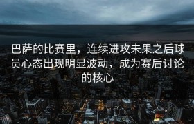 巴萨的比赛里，连续进攻未果之后球员心态出现明显波动，成为赛后讨论的核心