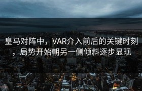 皇马对阵中，VAR介入前后的关键时刻，局势开始朝另一侧倾斜逐步显现