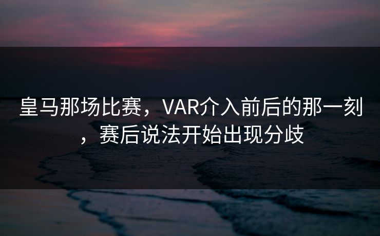 皇马那场比赛,VAR介入前后的那一刻,赛后说法开始出现分歧 皇马那场比赛,VAR介入前后的那一刻,赛后说法开始出现分歧