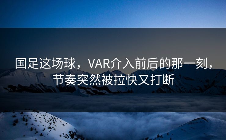 国足这场球,VAR介入前后的那一刻,节奏突然被拉快又打断 国足这场球,VAR介入前后的那一刻,节奏突然被拉快又打断