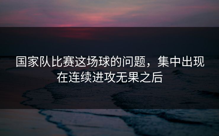 国家队比赛这场球的问题,集中出现在连续进攻无果之后 国家队比赛这场球的问题,集中出现在连续进攻无果之后