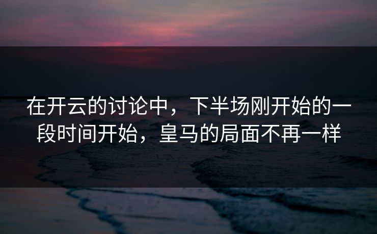 在开云的讨论中，下半场刚开始的一段时间开始，皇马的局面不再一样