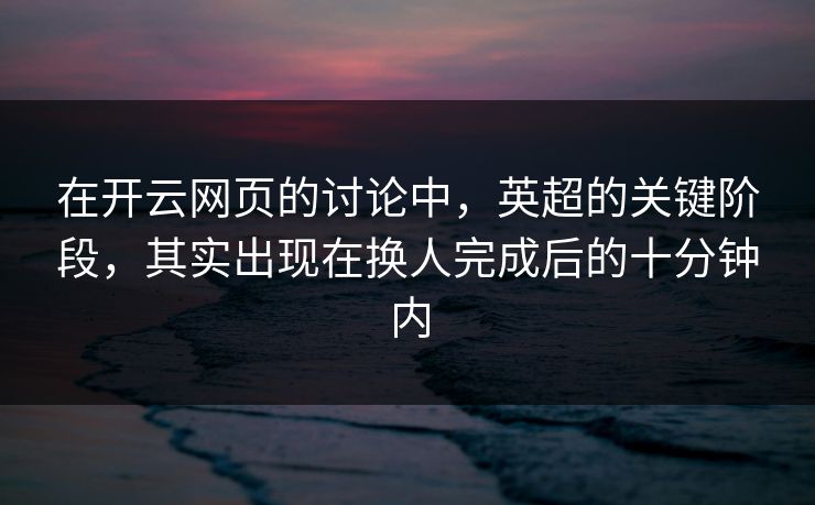 在开云网页的讨论中，英超的关键阶段，其实出现在换人完成后的十分钟内