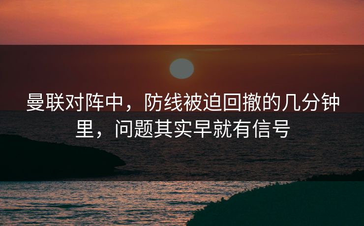 曼联对阵中，防线被迫回撤的几分钟里，问题其实早就有信号