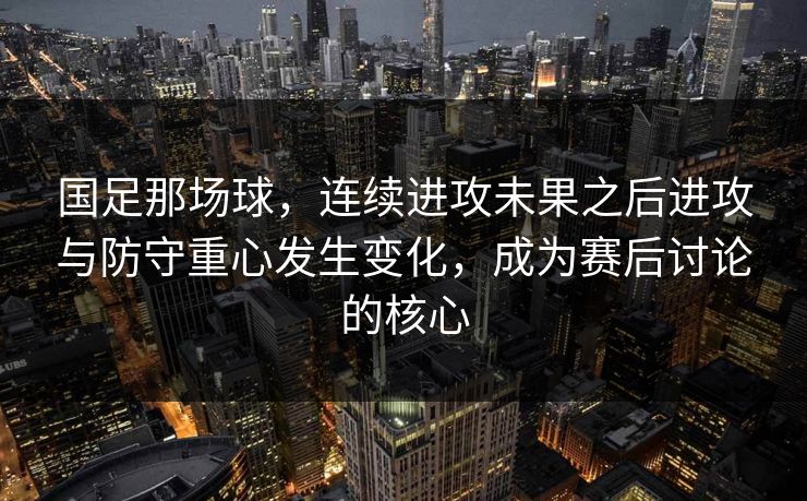 国足那场球，连续进攻未果之后进攻与防守重心发生变化，成为赛后讨论的核心