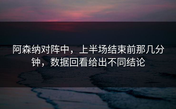 阿森纳对阵中，上半场结束前那几分钟，数据回看给出不同结论