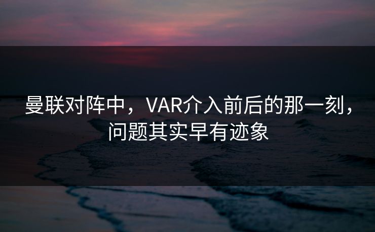曼联对阵中，VAR介入前后的那一刻，问题其实早有迹象