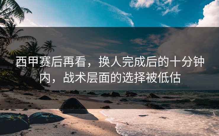 西甲赛后再看，换人完成后的十分钟内，战术层面的选择被低估