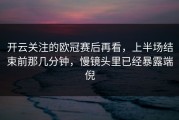 开云关注的欧冠赛后再看，上半场结束前那几分钟，慢镜头里已经暴露端倪