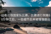 回看这场国家队比赛，比赛进行到第60分钟之后，一些细节后来被慢慢翻出