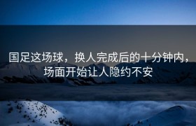 国足这场球，换人完成后的十分钟内，场面开始让人隐约不安