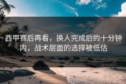 西甲赛后再看，换人完成后的十分钟内，战术层面的选择被低估