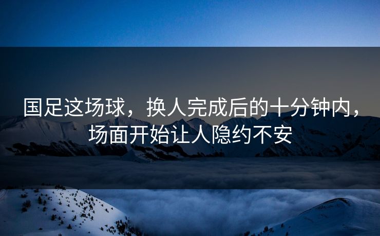 国足这场球，换人完成后的十分钟内，场面开始让人隐约不安