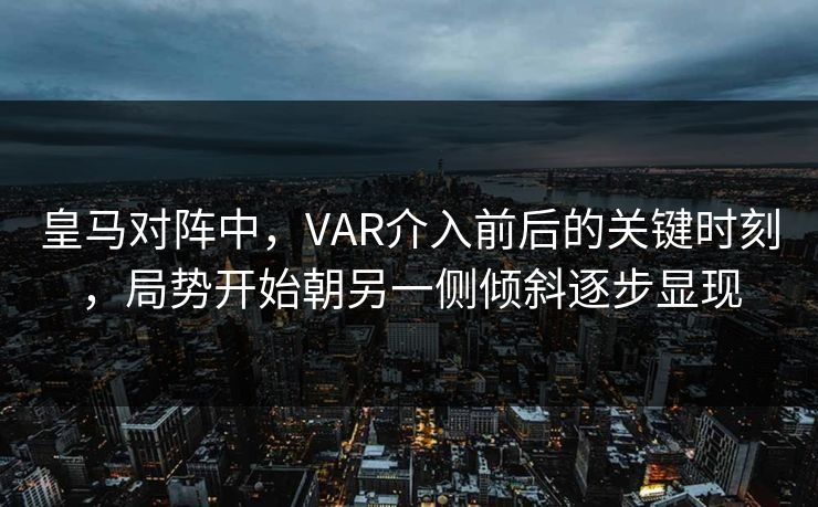 皇马对阵中，VAR介入前后的关键时刻，局势开始朝另一侧倾斜逐步显现