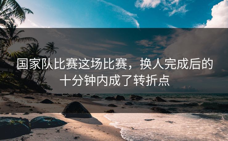 国家队比赛这场比赛，换人完成后的十分钟内成了转折点