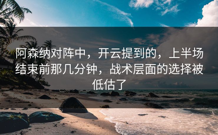 阿森纳对阵中，开云提到的，上半场结束前那几分钟，战术层面的选择被低估了