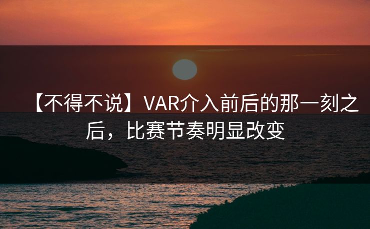 【不得不说】VAR介入前后的那一刻之后，比赛节奏明显改变