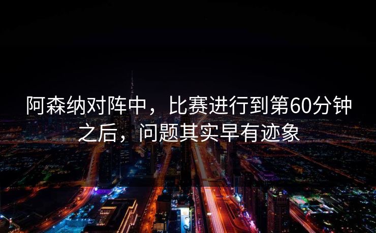 阿森纳对阵中，比赛进行到第60分钟之后，问题其实早有迹象