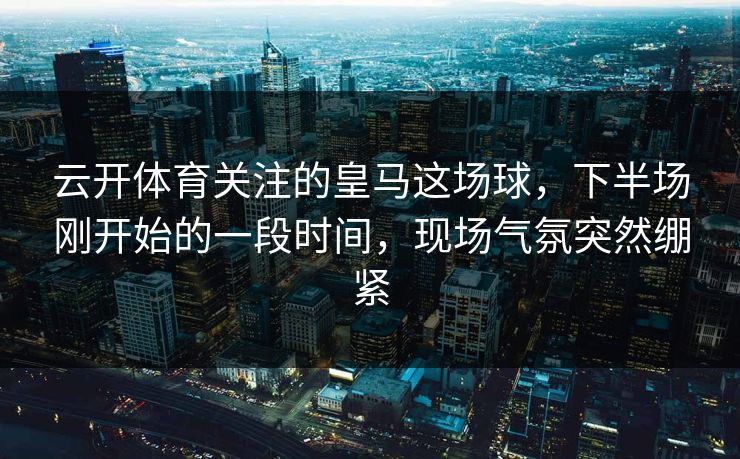 云开体育关注的皇马这场球，下半场刚开始的一段时间，现场气氛突然绷紧