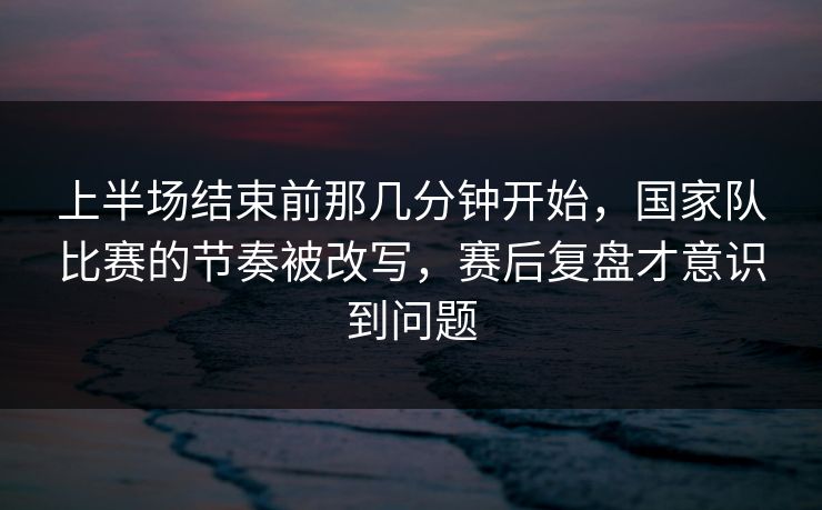 上半场结束前那几分钟开始，国家队比赛的节奏被改写，赛后复盘才意识到问题