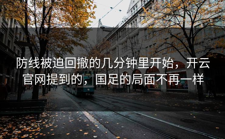 防线被迫回撤的几分钟里开始，开云官网提到的，国足的局面不再一样