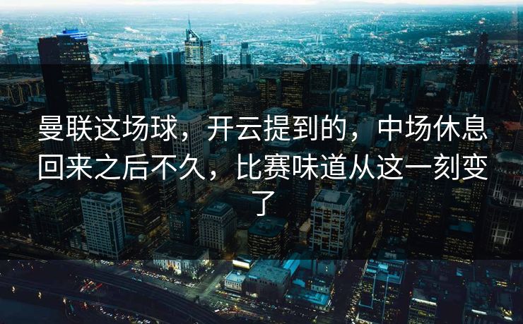 曼联这场球，开云提到的，中场休息回来之后不久，比赛味道从这一刻变了