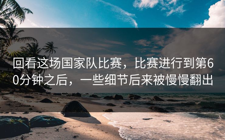 回看这场国家队比赛，比赛进行到第60分钟之后，一些细节后来被慢慢翻出