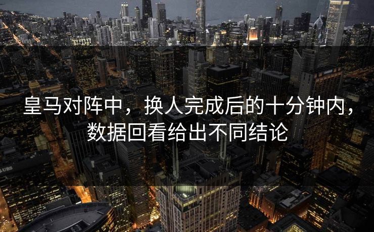 皇马对阵中，换人完成后的十分钟内，数据回看给出不同结论