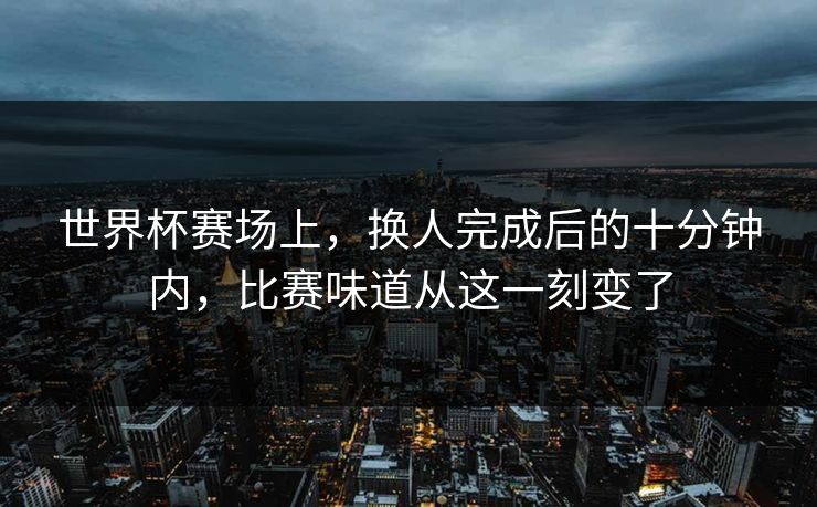 世界杯赛场上，换人完成后的十分钟内，比赛味道从这一刻变了